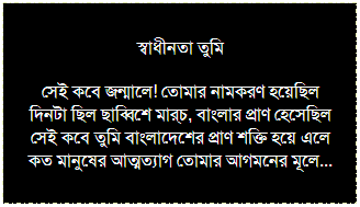 Text Box: স্বাধীনতা তুমি
সেই কবে জন্মালে! তোমার নামকরণ হয়েছিল
দিনটা ছিল ছাব্বিশে মার্চ, বাংলার প্রাণ হেসেছিল
সেই কবে তুমি বাংলাদেশের প্রাণ শক্তি হয়ে এলে
কত মানুষের আত্মত্যাগ তোমার আগমনের মূলে...
