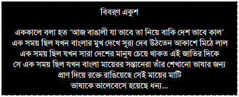 Text Box: বিবর্ণ একুশ
এককালে বলা হত ‘আজ বাঙালী যা ভাবে তা নিয়ে বাকি দেশ ভাবে কাল’
এক সময় ছিল যখন বাংলার মুখ দেখে সূর্য দেব উঠতেন আকাশে মিঠে লাল
এক সময় ছিল যখন সারা দেশের মানুষ চেয়ে থাকত এই জাতির দিকে
সে এক সময় ছিল যখন বাংলা মায়েরর সন্তানেরা তাঁর শেখানো ভাষার জন্য
প্রাণ দিয়ে রক্তে রাঙিয়েছে সেই মায়ের মাটি
ভাষাকে ভালেবেসে হয়েছে ধন্য...
