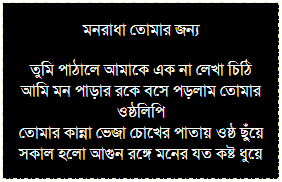 Text Box: মনরাধা তোমার জন্য
তুমি পাঠালে আমাকে এক না লেখা চিঠি
আমি মন পাড়ার রকে বসে পড়লাম তোমার ওষ্ঠলিপি
তোমার কান্না ভেজা চোখের পাতায় ওষ্ঠ ছুঁয়ে
সকাল হলো আগুন রঙ্গে মনের যত কষ্ট ধুয়ে
