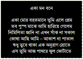 Text Box: একা মন বনে
একা মোর বর্তমানে তুমি এলে প্রেম
তব পুস্প মাঝে আমি হারিয়ে গেলেম
নিমিলিতা জানি না এখন সাঁঝ না সকাল
কোথা আছি আমি – আকাশ না পাতাল
শুধু ডুবে থাকা এক অনুরাগ স্রোতে
এস তুমি আজ পাথরে ফুল ফোটাতে
