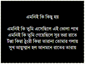 Text Box: এমনিই কি কিছু হয়
এমনিই কি তুমি এসেছিলে এই ভোলা পথে
এমনিই কি তুমি গেয়েছিলে সুর ভরা রাতে 
টপ্পা কিম্বা ঠুংরী কিম্বা তারানা তোমার গলায়
সুখ আয়ুস্মান হল আনমনে রাতের তারায়
