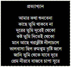 Text Box: প্রত্যাখ্যান
আমার কথা শুনবেনা
কাছে তুমি থাকবে না
দূরের তুমি দূরেই থেকো
কষ্ট তুমি দিতেই থেকো
মনে আছে খরাক্লীষ্ট নীলাচলে
ভালবাসা ছিল রুমঝুম বৃষ্টি জলে
জানি তুমি থেকে যাবে দূরে
প্রেম নীরবে বাজবে চাপা সুরে
