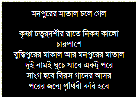 Text Box: মনপুরের মাতাল চলে গেল
কৃষ্ণা চতুর্দশীর রাতে নিকষ কালো চারপাশে 
বুদ্ধিপুরের মাকাল আর মনপুরের মাতাল
দুই নামই ঘুচে যাবে একটু পরে
সাংগ হবে বিরস গানের আসর
পরের জন্মে পৃথিবী কবি হবে
