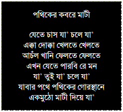 Text Box: কেকেউ কেউ আসে যায়
সংসারের ধর্মে আকাশ নীল বা ধূসরে হারায়
আচম্বিতেই কারো কারো অনুপস্থিতি মনকে নীরবে কাঁদায়
কেউ কেউ না বলে পালায়
       কেউ কেউ না এলে বা চলে গেলে               কার কি বা আসে যায়...
