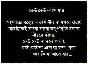 Text Box: ফিরে ফিরে দেখি ছন্দের তালে তালে
দিন চলে গেছে –স্মৃতি নয়, মন সতেজ –শরীরে ক্ষয়
সেই স্কুল পালিয়ে টিফিনের ফাঁকে ঘাস ছাঁটা ক্রিটেটাঙ্গনে
অফ পিরিয়ডের দোহাই দিয়ে সামনের বাড়ির ড্রয়ীং রুমে
অংশু কাকুর অনুমতি আর কাকীমার লুকানো আস্কারার চা বা সরবত
হাত পা নেড়ে তিনজন আমরা চিল চিতকারে
ভারত জিতবে আলবত...
 
