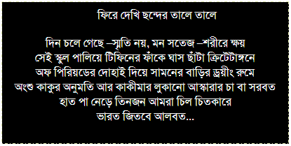 Text Box: আঁখীবিতা
একটা ছড়ার গান শুনবে?
আমাকে একটু ভালবাসবে?
দিতে চাইনি তাও দিতে হল
দিয়ে আমার খুব ভাল লাগল
মন আঁকড়ে রেখেছিল তাকে
স্বেচ্ছায় ছেড়ে দিতে হল যাকে...
 
