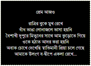 Text Box: কবি ও পুলিশ
সোজা পায়ে খালাসীটোলা থেকে বেড়িয়ে
অনাদি কেবিন ও ডোরিনা ক্রসিংটা পেরিয়ে
কবি এঁকে বেঁকে যায় নৃত্যের তালে হেঁটে
কানে আখতারি বাই, মনে প্রেম, মদ পেটে
কপালে ঝাপসা চশমা ও কুঁচকানো জামার হাতা
বগলের উষ্ণতার ওমে অযত্নের অমূল্য ধন-লাল খেরো খাতা
