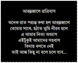 Text Box: তুমি কি জান? 
তুমি কি জান তোমার ভালবাসা তোমার হৃদয়ে বাঁচে 
তোমার হৃদয় হল তোমার সমমর্মী যে তোমারই আছে
তোমার কান্তিই তোমার স্বর্গ
তোমার স্বর্গ তোমার বন্ধুবর্গ 
সেই স্বর্গ বিনা কিসের গর্ব 
এই জীবন হলো বন্ধু পর্ব
